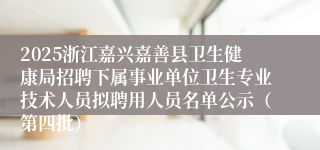 2025浙江嘉兴嘉善县卫生健康局招聘下属事业单位卫生专业技术人员拟聘用人员名单公示（第四批）