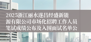 2025浙江丽水遂昌经盛新能源有限公司市场化招聘工作人员笔试成绩公布及入围面试名单公示