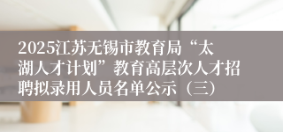 2025江苏无锡市教育局“太湖人才计划”教育高层次人才招聘拟录用人员名单公示（三）