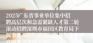2025广东省事业单位集中招聘高层次和急需紧缺人才第二轮滚动招聘深圳市福田区教育局下属事业单位招聘岗位资格复审和直接业务考核公告