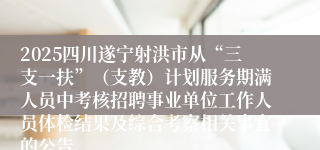 2025四川遂宁射洪市从“三支一扶”（支教）计划服务期满人员中考核招聘事业单位工作人员体检结果及综合考察相关事宜的公告