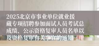 2025北京市事业单位就业援藏专项招聘参加面试人员考试总成绩、公示资格复审人员名单以及资格复审有关事宜的通知