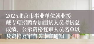 2025北京市事业单位就业援藏专项招聘参加面试人员考试总成绩、公示资格复审人员名单以及资格复审有关事宜通知