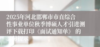 2025年河北邯郸市市直综合性事业单位秋季博硕人才引进测评下载打印《面试通知单》 的温馨提示