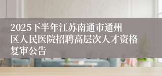 2025下半年江苏南通市通州区人民医院招聘高层次人才资格复审公告