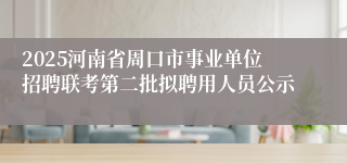 2025河南省周口市事业单位招聘联考第二批拟聘用人员公示