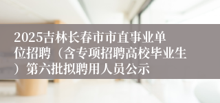 2025吉林长春市市直事业单位招聘（含专项招聘高校毕业生）第六批拟聘用人员公示