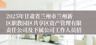 2025年甘肃省兰州市兰州新区职教园区共享区资产管理有限责任公司及下属公司工作人员招聘公告