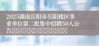 2025湖南岳阳市岳阳楼区事业单位第二批集中招聘50人公告										