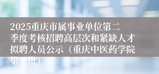 2025重庆市属事业单位第二季度考核招聘高层次和紧缺人才拟聘人员公示（重庆中医药学院第三批）