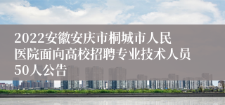 2022安徽安庆市桐城市人民医院面向高校招聘专业技术人员50人公告