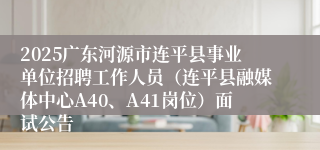 2025广东河源市连平县事业单位招聘工作人员（连平县融媒体中心A40、A41岗位）面试公告