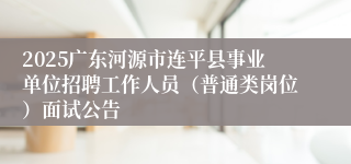 2025广东河源市连平县事业单位招聘工作人员（普通类岗位）面试公告