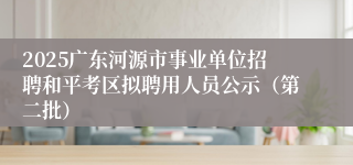 2025广东河源市事业单位招聘和平考区拟聘用人员公示（第二批）