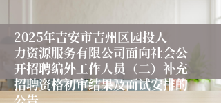 2025年吉安市吉州区园投人力资源服务有限公司面向社会公开招聘编外工作人员（二）补充招聘资格初审结果及面试安排的公告