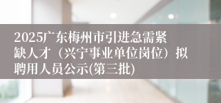 2025广东梅州市引进急需紧缺人才（兴宁事业单位岗位）拟聘用人员公示(第三批)