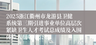2025浙江衢州市龙游县卫健系统第三期引进事业单位高层次紧缺卫生人才考试总成绩及入围体检人员名单公布