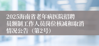 2025海南省老年病医院招聘员额制工作人员岗位核减和取消情况公告（第2号）