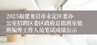 2025福建龙岩市永定区委办公室招聘区委区政府总值班室值班编外工作人员笔试成绩公示