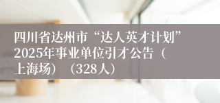 四川省达州市“达人英才计划”2025年事业单位引才公告（上海场）（328人）