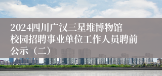 2024四川广汉三星堆博物馆校园招聘事业单位工作人员聘前公示（二）