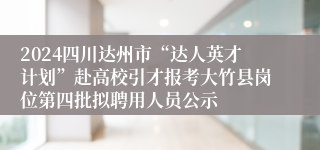 2024四川达州市“达人英才计划”赴高校引才报考大竹县岗位第四批拟聘用人员公示