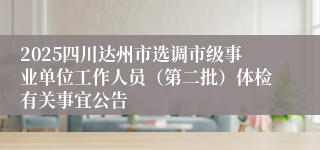 2025四川达州市选调市级事业单位工作人员（第二批）体检有关事宜公告