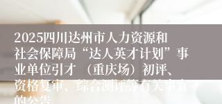 2025四川达州市人力资源和社会保障局“达人英才计划”事业单位引才 （重庆场）初评、资格复审、综合测评等有关事宜的公告