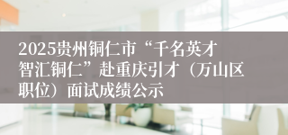 2025贵州铜仁市“千名英才智汇铜仁”赴重庆引才（万山区职位）面试成绩公示