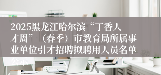 2025黑龙江哈尔滨“丁香人才周”（春季）市教育局所属事业单位引才招聘拟聘用人员名单公示