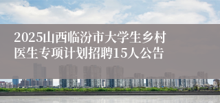 2025山西临汾市大学生乡村医生专项计划招聘15人公告