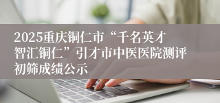 2025重庆铜仁市“千名英才智汇铜仁”引才市中医医院测评初筛成绩公示