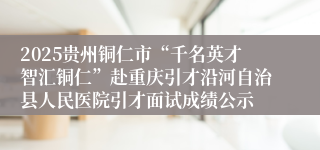 2025贵州铜仁市“千名英才智汇铜仁”赴重庆引才沿河自治县人民医院引才面试成绩公示