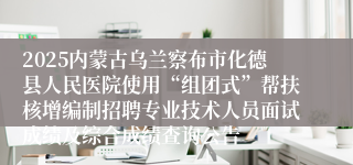 2025内蒙古乌兰察布市化德县人民医院使用“组团式”帮扶核增编制招聘专业技术人员面试成绩及综合成绩查询公告