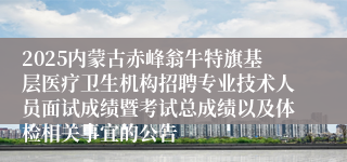2025内蒙古赤峰翁牛特旗基层医疗卫生机构招聘专业技术人员面试成绩暨考试总成绩以及体检相关事宜的公告