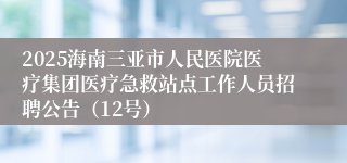 2025海南三亚市人民医院医疗集团医疗急救站点工作人员招聘公告（12号）