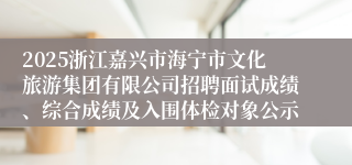 2025浙江嘉兴市海宁市文化旅游集团有限公司招聘面试成绩、综合成绩及入围体检对象公示