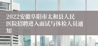 2022安徽阜阳市太和县人民医院招聘进入面试与体检人员通知