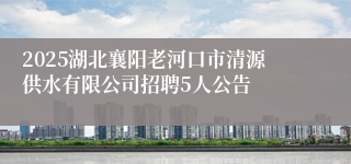2025湖北襄阳老河口市清源供水有限公司招聘5人公告