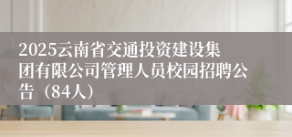 2025云南省交通投资建设集团有限公司管理人员校园招聘公告（84人）