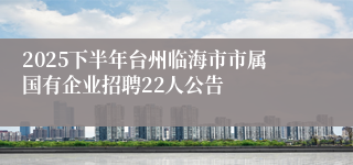 2025下半年台州临海市市属国有企业招聘22人公告