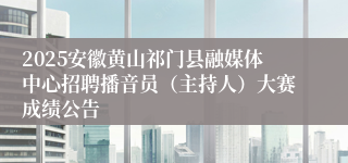 2025安徽黄山祁门县融媒体中心招聘播音员（主持人）大赛成绩公告