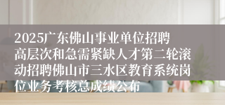2025广东佛山事业单位招聘高层次和急需紧缺人才第二轮滚动招聘佛山市三水区教育系统岗位业务考核总成绩公布