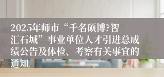 2025年师市“千名硕博?智汇石城”事业单位人才引进总成绩公告及体检、考察有关事宜的通知