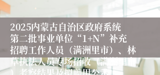 2025内蒙古自治区政府系统第二批事业单位“1+N”补充招聘工作人员（满洲里市）、林草执法人员专场招收（满洲里市）考察结果及拟聘用公示
