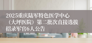 2025重庆陆军特色医学中心（大坪医院）第二批次直接选拔招录军官6人公告
