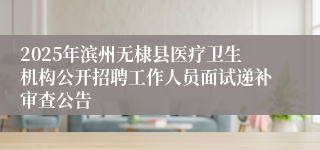 2025年滨州无棣县医疗卫生机构公开招聘工作人员面试递补审查公告