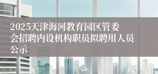 2025天津海河教育园区管委会招聘内设机构职员拟聘用人员公示