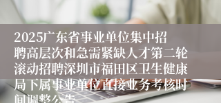 2025广东省事业单位集中招聘高层次和急需紧缺人才第二轮滚动招聘深圳市福田区卫生健康局下属事业单位直接业务考核时间调整公告