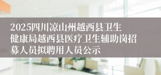 2025四川凉山州越西县卫生健康局越西县医疗卫生辅助岗招募人员拟聘用人员公示